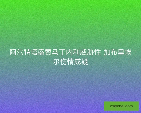阿尔特塔盛赞马丁内利威胁性 加布里埃尔伤情成疑