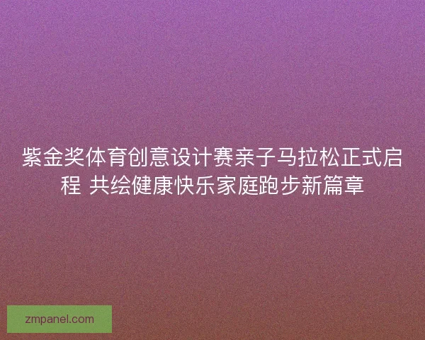 紫金奖体育创意设计赛亲子马拉松正式启程 共绘健康快乐家庭跑步新篇章 紫金奖体育创意设计赛亲子马拉松正式启程 共绘健康快乐家庭跑步新篇章
