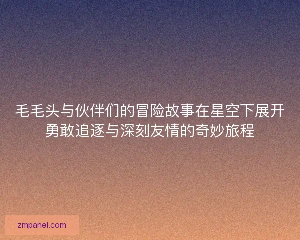 毛毛头与伙伴们的冒险故事在星空下展开勇敢追逐与深刻友情的奇妙旅程