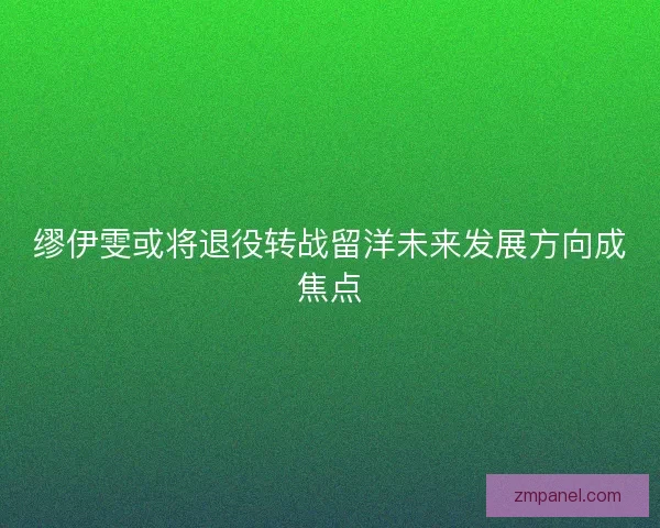 缪伊雯或将退役转战留洋未来发展方向成焦点 缪伊雯或将退役转战留洋未来发展方向成焦点