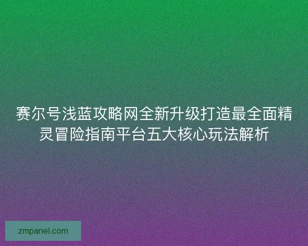 赛尔号浅蓝攻略网全新升级打造最全面精灵冒险指南平台五大核心玩法解析
