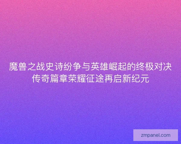 魔兽之战史诗纷争与英雄崛起的终极对决传奇篇章荣耀征途再启新纪元