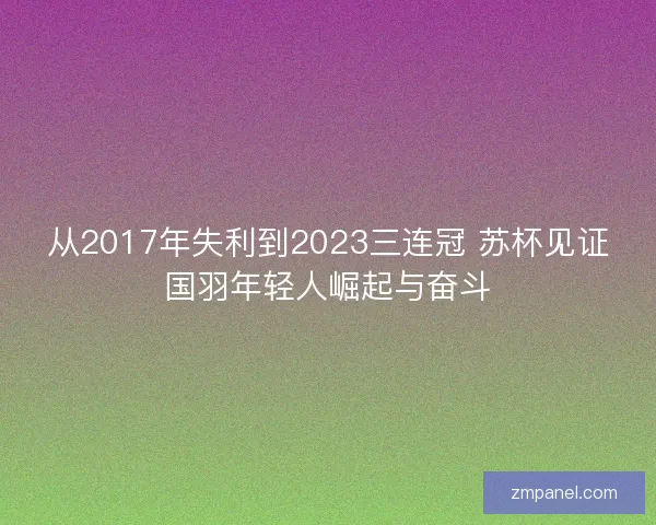 从2017年失利到2023三连冠 苏杯见证国羽年轻人崛起与奋斗