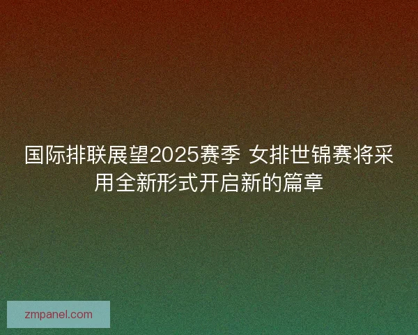 国际排联展望2025赛季 女排世锦赛将采用全新形式开启新的篇章