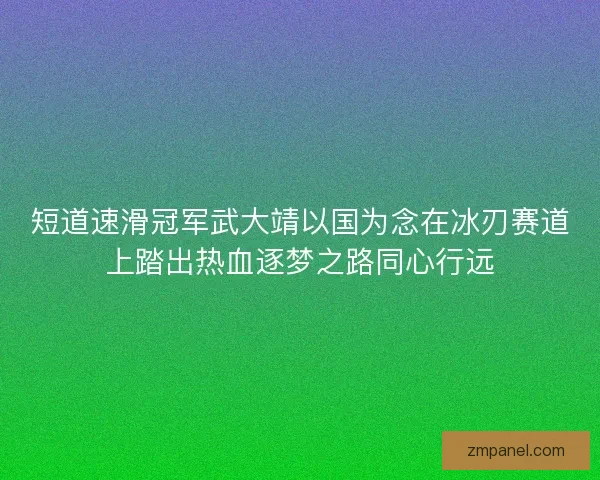 短道速滑冠军武大靖以国为念在冰刃赛道上踏出热血逐梦之路同心行远
