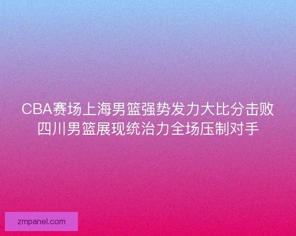 CBA赛场上海男篮强势发力大比分击败四川男篮展现统治力全场压制对手 CBA赛场上海男篮强势发力大比分击败四川男篮展现统治力全场压制对手