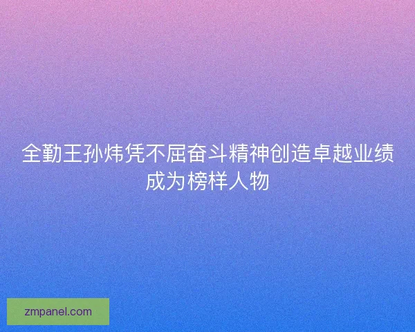 全勤王孙炜凭不屈奋斗精神创造卓越业绩成为榜样人物