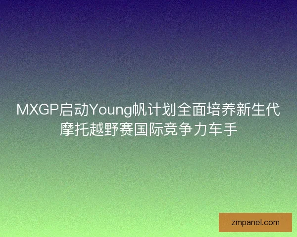 MXGP启动Young帆计划全面培养新生代摩托越野赛国际竞争力车手