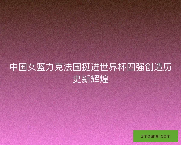 中国女篮力克法国挺进世界杯四强创造历史新辉煌