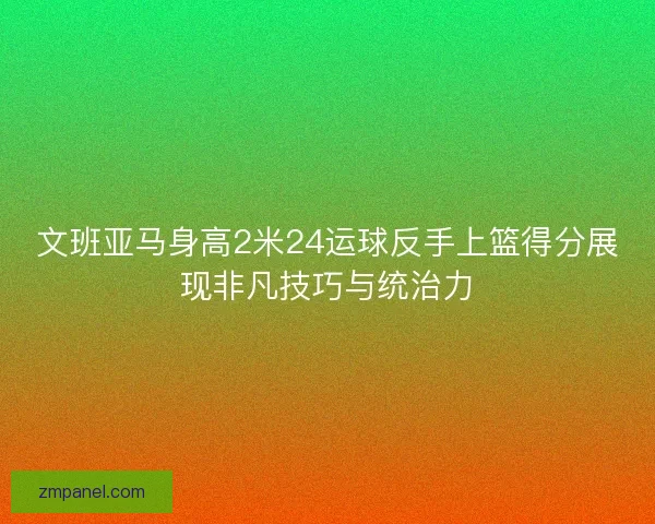 文班亚马身高2米24运球反手上篮得分展现非凡技巧与统治力