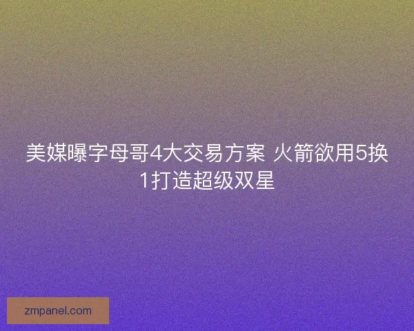 美媒曝字母哥4大交易方案 火箭欲用5换1打造超级双星