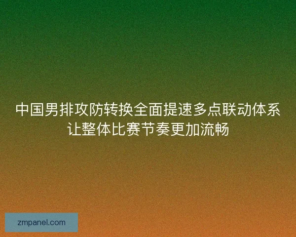 中国男排攻防转换全面提速多点联动体系让整体比赛节奏更加流畅