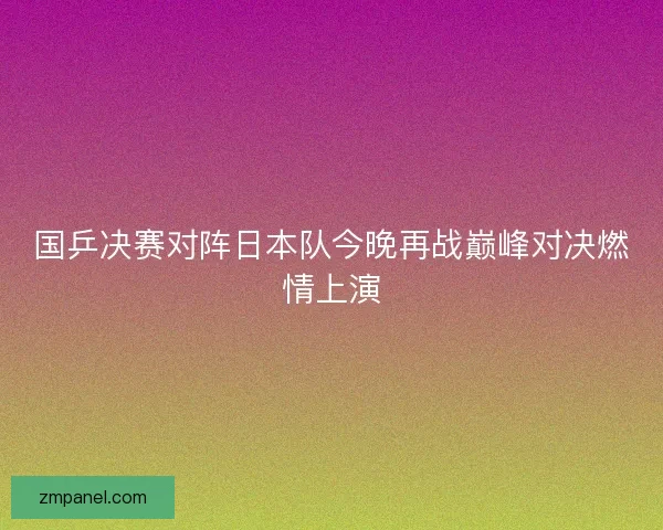 国乒决赛对阵日本队今晚再战巅峰对决燃情上演