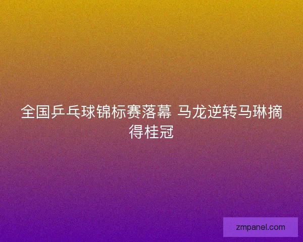 全国乒乓球锦标赛落幕 马龙逆转马琳摘得桂冠